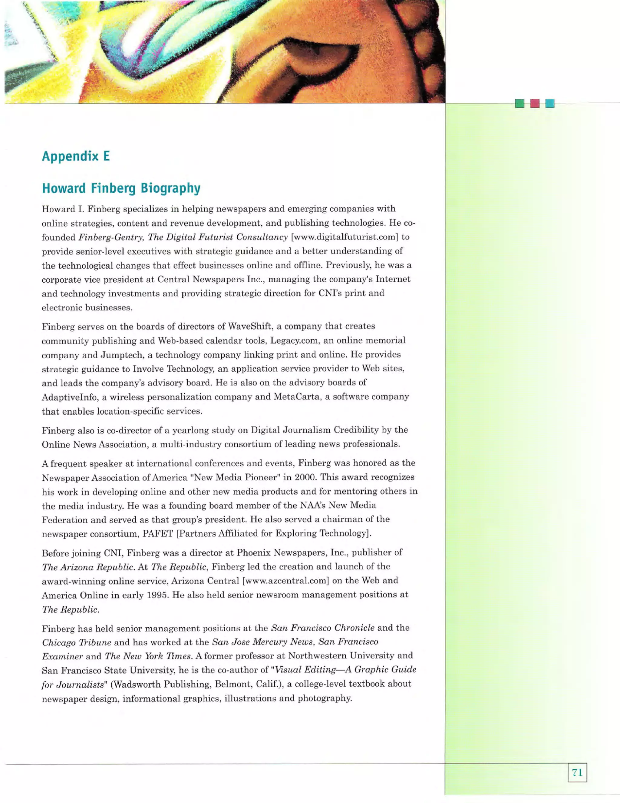 rr.
"r
t't

ux#'q

.--'*+q.
n;1$is:

E

-:ri,

i.
,;

Appendix

E

Howard Finberg Biography
Howard I. Finberg specializes in helping newspapers and emerging companies with
online strategies, content and revenue development, and publishing technologies. He

co-

founded Finberg-Gentry, The Digital Futurist Consultancy [www.digitalfuturist.com] to
provide senior-level executives with strategic guidance and a better understanding of
the technological changes that effect businesses online and offline. Previously, he was a
corporate vice president at Central Newspapers Inc., managing the company's Internet
and technology investments and providing strategic direction for CNI's print and
electronic businesses.

Finberg serves on the boards of directors ofWaveShift, a company that creates
community publishing and Web-based calendar tools, Legacy.com, an online memorial
company and Jumptech, a technology company linking print and online. He provides
strategic guidance to Involve Technology, an application service provider to Web sites,
and leads the company's advisory board. He is also on the advisory boards of
Adaptivelnfo, a wireless personalization company and MetaCarta, a software company

that enables location-specific services.
Finberg also is co-director of a yearlong study on Digital Journalism Credibility by the
Online News Association, a multi-industry consortium of leading news professionals.
A frequent speaker at international conferences and events, Finberg was honored as the
Newspaper Association of America "New Media Pioneer" in 2000. This award recognizes
his work in developing online and other new media products and for mentoring others in

the media industry. He was a founding board member of the NAAs New Media
Federation and served as that group's president. He also served a chairman of the
newspaper consortium, PAFET [Partners Affiliated for Exploring Technology].
Before joining CNI, Finberg was a director at Phoenix Newspapers, Inc., publisher of
The Arizona Republic.

At The Republic, Finberg led the creation and launch of the

award-winning online service, Atizona Central [www.azcentral.com] on the Web and
America Online in early 1995. He also held senior newsroom management positions at
The Republic.

Finberg has held senior management positions at the San Francisco Chronicle and the
Chicago Tfibune and has worked at the San Jose Mercury News, San Francisco
Examiner arrd The New York Tl.mes. A former professor at Northwestern lJniversity and
San Francisco State University, he is the co-author of "Vsual Editing-A Graphic Guide

for Journalisls" (Wadsworth Publishing, Belmont, Calif.), a college-level textbook about
newspaper design, informational graphics, illustrations and photography.

 