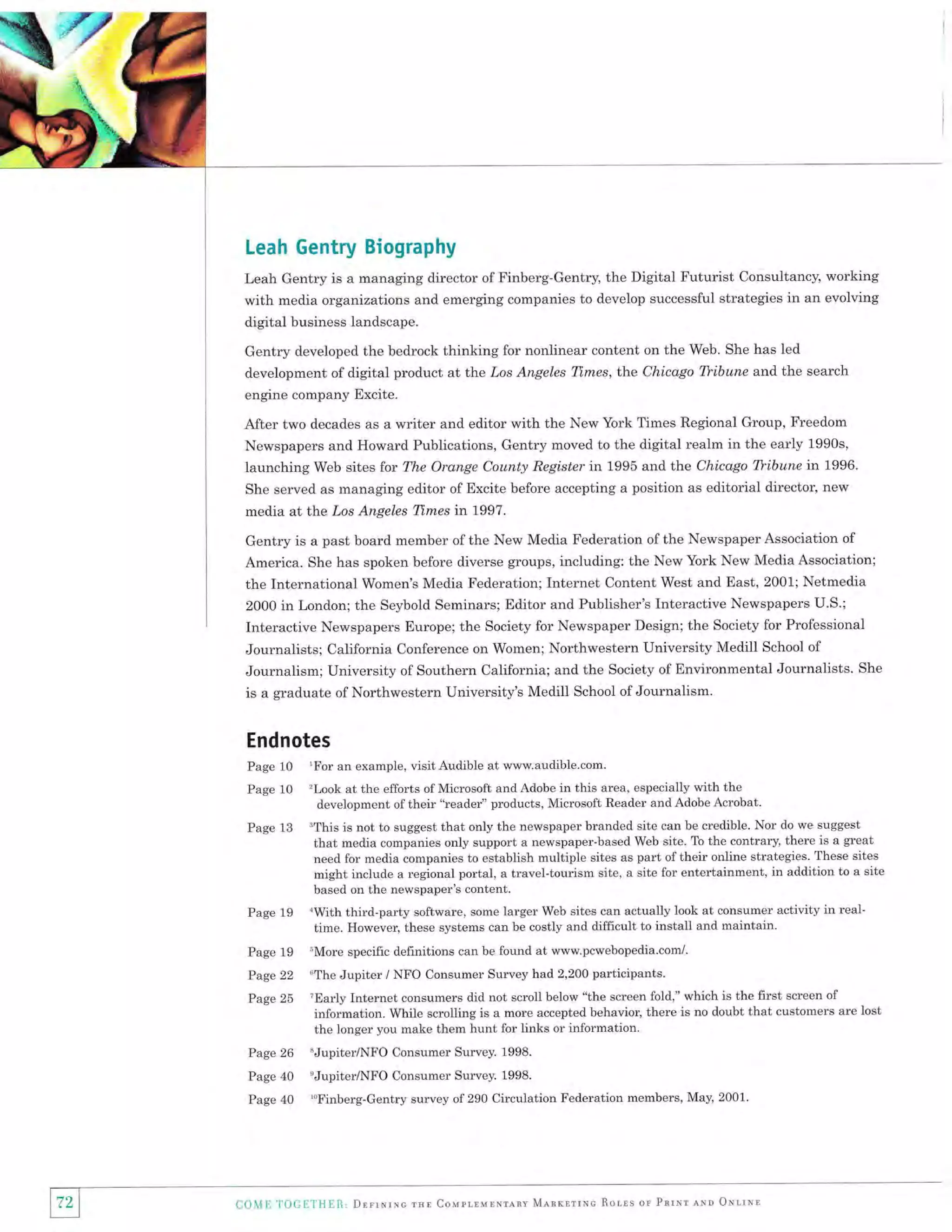Leah Gentry Biography
Leah Gentry is a managing director of Finberg-Gentry, the Digital Futurist Consultancy, working
with media organizations and emerging companies to develop successful strategies in an evolving

digital business landscape.
Gentry developed the bedrock thinking for nonlinear content on the Web. She has led
development of digital product at the tros Angeles Tl.mes, the Chicago Tbibune and the search
engine company Excite.

After two decades as a writer and editor with the New York fimes Regional Group, Freedom
Newspapers and Howard Publications, Gentry moved to the digital realm in the early 1990s,
launching Web sites for The Orange County Register in 1995 and the Chicago lTibune in 1996.
She served as managing editor of Excite before accepting a position as editorial director, new

media at the .Los Angeles Times

in

L997.

Gentry is a past board member of the New Media Federation of the Newspaper Association of
America. She has spoken before diverse groups, including: the New York New Media Association;
the International Women's Media Federation; Internet Content West and East, 2001; Netmedia
2000 in London; the Seybold Seminars; Editor and Publisher's Interactive Newspapers U.S.;
Interactive Newspapers Europe; the Society for Newspaper Design; the Society for Professional
Journalists; California Conference on Women; Northwestern University Medill School of
Journalism; University of Southern California; and the Society of Environmental Journalists. She
is a graduate of Northwestern University's Medill School of Journalism.

Endnotes
Page

10 'For an example, visit Audible at www.audible.com'
10 'Look at the efforts of Microsoft and Adobe in this area, especially with

Page

13 'This is not to suggest that only the newspaper branded

Page

the
development of their "reader" products, Microsoft Reader and Adobe Acrobat.
site can be credible. Nor do we suggest

that media companies only support a newspaper-based Web site. To the contrary, there is a great
need for media companies to establish multiple sites as part of their online strategies. These sites
might include a regional portal, a travel-tourism site, a site for entertainment, in addition to a site

Page

19

19
Page 22
Page 25

Page

based on the newspaper's content.
*With third-party software, some Iarger Web sites can actually look at consumer activity in realtime. However, these systems can be costly and difficult to install and maintain.
uMore specific definitions can be found at www.pcwebopedia.com/.
oThe

Jupiter / NFO Consumer Survey had 2,200 participants.

TEarIy Internet consumers did not scroll below "the screen fold," which is the first screen of
information. While scrolling is a more accepted behavior, there is no doubt that customers are lost

the longer you make them hunt for links or information'

26 "Jupiter/NFO Consumer Survey. 1998.
Page 40 'Jupiter/NFO Consumer Survey. 1998.
Page 40 'oFinberg-Gentry survey of 290 Circulation
Page

Co1{E l'OCLiTIInR, DnrrllrNc rHn Couprrurrrlnv

l72l
I

Federation members, May, 2001.

Mlnrrrrnc Rorls or

ParNr lNn O*rrNn

 