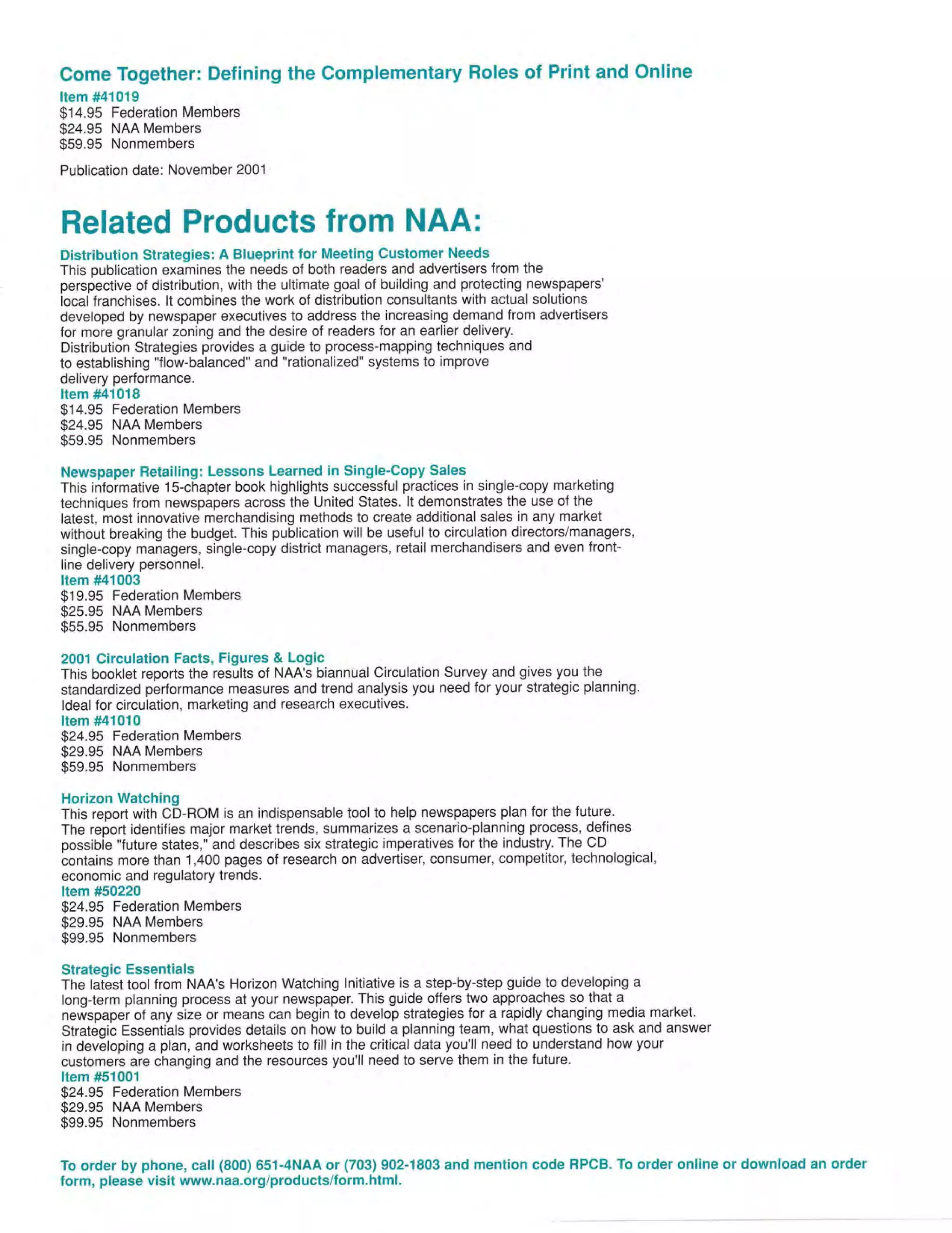 Come Together: Defining the Complementary Roles of Print and Online
Item #41019

$14.95 Federation Members
$24.95 NAA Members
$59.95 Nonmembers
Publication date: November 2001

Related Products lrom NAA:
Distribution Strategies: A Blueprint lor Meeting Customer Needs
This publication examines the needs of both readers and advertisers from the
perspective of distribution, with the ultimate goal of building and protecting newspapers'
local franchises. lt combines the work of distribution consultants with actual solutions
developed by newspaper executives to address the increasing demand from advertisers
for more granular zoning and the desire of readers for an earlier delivery.
Distribution Strategies provides a guide to process-mapping techniques and
to establishing "flow-balanced" and "rationalized" systems to improve
delivery performance.
Item #41018
$14.95 Federation Members
$24.95 NAA Members
$59.95 Nonmembers
Newspaper Retailing: Lessons Learned in Single'Copy Sales
This informative 1S-chapter book highlights successful practices in single-copy marketing
techniques from newspapers across the United States. lt demonstrates the use of the
latest, most innovative merchandising methods to create additional sales in any market
without breaking the budget. This publication will be useful to circulation directors/managers,
single-copy managers, single-copy district managers, retail merchandisers and even frontline delivery personnel.
Item #41003

$19.95 Federation Members
$25.95 NAA Members
$55.95 Nonmembers
2001 Circulation Facts, Figures & Logic
This booklet reports the results of NAA's biannual Circulation Survey and gives you the
standardized performance measures and trend analysis you need for your strategic planning.
ldeal for circulation, marketing and research executives.
Item #41010

$24.95 Federation Members
$29.95 NAA Members
$59.95 Nonmembers
Horizon Watching
This report with CD-ROM is an indispensable tool to help newspapers plan for the future.
The report identifies major market trends, summarizes a scenario-planning process, deJines
possibie "future states," and describes six strategic imperatives for the industry. The CD
contains more than 1,400 pages of research on advertiser, consumer, competitor, technological,
economic and regulatory trends.
Item #50220
$24.95 Federation Members
$29.95 NAA Members
$99.95 Nonmembers
Strategic Essentials

The latest tool from NAA's Horizon Watching lnitiative is a step-by-step guide to developing a
long{erm planning process at your newspaper. This guide offers two approaches so.that a .
newspaper of any size or means can begin to develop strategies for a rapidly changing media market.
Strat6gib Essenti'als provides details on how to build a planning team, what questions to ask and answer
in developing a plan, and worksheets to fill in the critical data you'll need to understand how your
customers are changing and the resources you'll need to serve them in the future.
Item #51001

$24.95 Federation Members
$29.95 NAA Members
$99.95 Nonmembers
To order by phone, call (800) 651-4NAA or (703) 902-1803 and mention code RPCB. To order online or download an order
form, please visit wwwnaa.org/products/lorm.html.

 