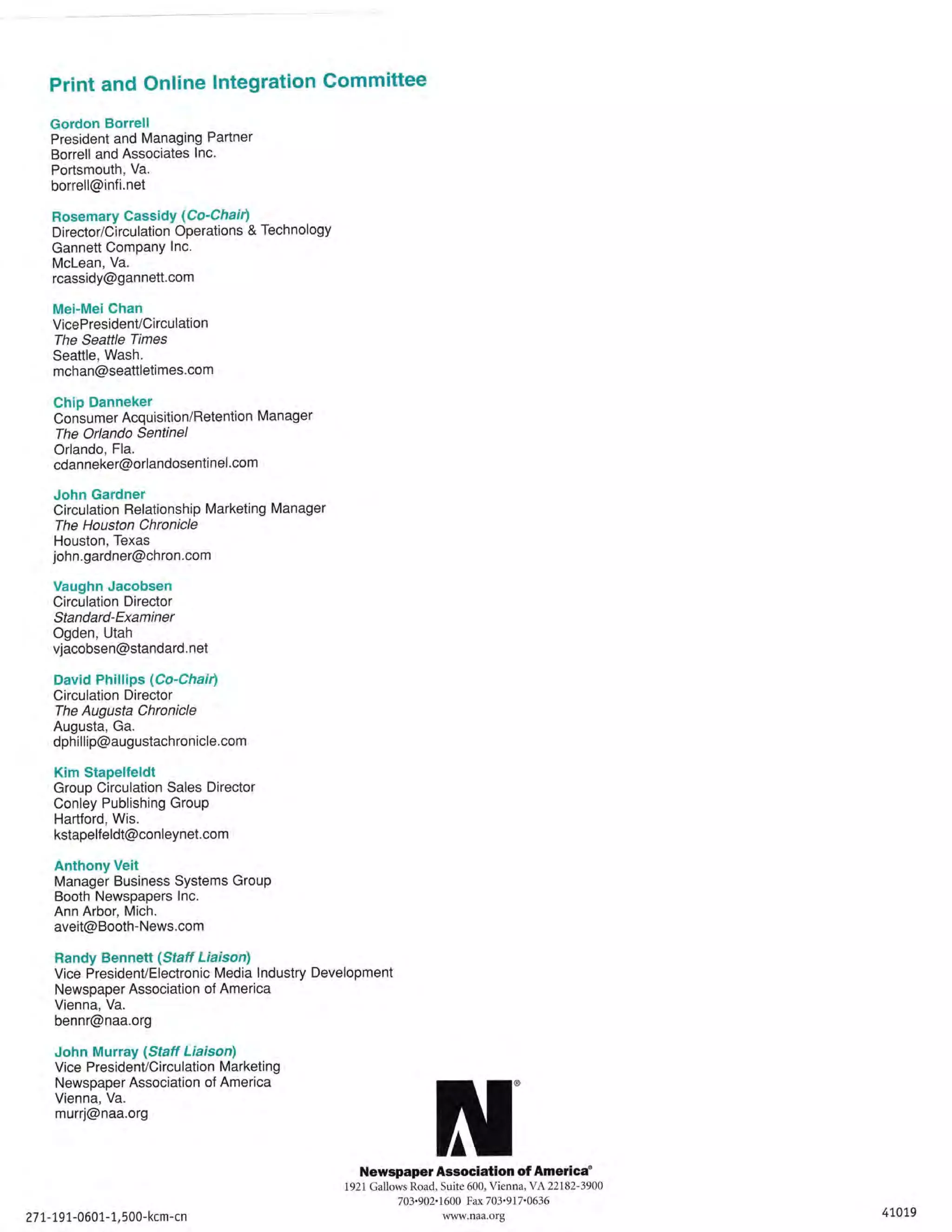 Print and Online lntegration Committee
Gordon Borrell
President and Managing Partner
Borrell and Associates lnc.
Portsmouth, Va.
borrell@infi.net

Rosemary CassidY (Co'C hai r)
Di rector/Ci rcu lation Operations & Technology
Gannett ComPanY lnc.

Mclean, Va.
rcassidy@gannett.com

Mei-MeiChan
VicePresidenVCi rcu lation
The Seattle Times
Seattle, Wash.
mchan@seattleti mes.com

Chip Danneker
Consumer Acquisition/Retention Manager
The Orlando Sentinel

Orlando, Fla.
cdanneker@orlandosentinel.com

John Gardner
Circulation Relationship Marketing Manager
The Houston Chronicle
Houston, Texas
john.gardner@chron.com

Vaughn Jacobsen
Circulation Director
Standard-Examiner
Ogden, Utah
vjacobsen@standard. net

David Phillips (Co-Chair)
Circulation Director
The Augusta Chronicle
Augusta, Ga.
dphillip@augustachronicle.com

Kim Stapelfeldt
Group Circulation Sales Director
Conley Publishing Group
Hartford, Wis.
kstapelf eldt@conleynet.com

Anthony Veit
Manager Business Systems Group
Booth Newspapers lnc.
Ann Arbor, Mich.
aveit@Booth-News.com
Randy Bennetl (Staft Liaison)
Vice President/Electronic Media lndustry Development
Newspaper Association of America
Vienna, Va.
bennr@naa.org

John Murray {Staff Liaison)

Vice PresidenVCirculation Marketing
Newspaper Association of America
Vienna, Va.
murrj@naa.org

N'

Newspaper Association of America"
1921 Gallows Road, Suite 600, Vienna,YA22182-3900
7

27 1.-1.9L-0607-1, 500-kcm

-cn

03,902' 1600 Fax 703'917'0636

w-naa-org

41,079

 