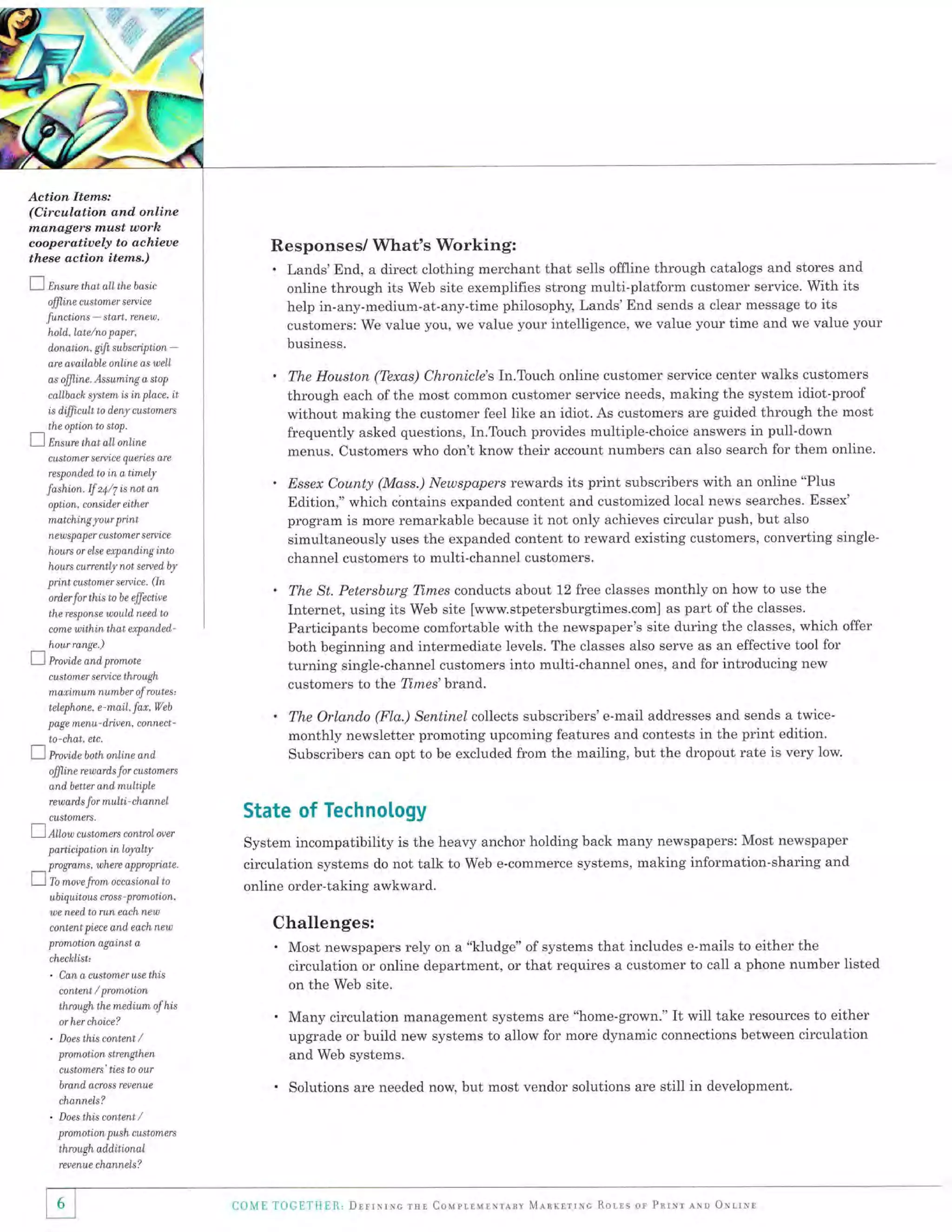 ,w:

:r '.'4+

+, "it:'

t1:.o

'

ri,

Action ltems:
(Circulation and online
nxanagers must utorh

Responses/ What's Working:
. Lands'End, a direct clothing merchant that

cooperatiuely to achieoe
these action items.)

7

Ensure that

sells offline through catalogs and stores and
site exemplifies strong multi-platform customer service. With its
online through its Web
help in-any-medium-at-any-time philosophy, Lands'End sends a clear message to its
customers: We value you, we value your intelligence, we value your time and we value your

the basic

aLL

customer seruice

ffiine

functions - start, renew,
hold, Late/no paper,
donation, gi,ft subsciption

business.

-

are apailable online as well

.

as ofiline. Assuming a, stop

callbach system is in place,

it

is dfficwlt to d,eny customers
the opti,on to stop.

I

Ensure that

frequently asked questions, In.Touch provides multiple-choice answers in pull-down
menus. Customers who don't know their account numbers can also search for them online.

online

aLL

customer serpice queries dre
respond,ed to

in a timely

.

fashi,on. lf 24,/7 is not an
optt on, consider either
matching your
new

print

ap er cu st omer serpice

sp

hours or else etpandinginto

ord,er

senice. (ln

for this to

be

.

The St. Petersburg Tl.mes conducts about 12 free classes monthly on how to use the
Internet, using its Web site [www.stpetersburgtimes.com] as part of the classes.
Participants become comfortable with the newspaper's site during the classes, which offer
both beginning and intermediate levels. The classes also serve as an effective tool for
turning single-channel customers into multi-channel ones, and for introducing new
customers to the Times'brand.

.

effective

The Orlando (Fla.) Sentinel collects subscribers' e-mail addresses and sends a twicemonthly newsletter promoting upcoming features and contests in the print edition.
Subscribers can opt to be excluded from the mailing, but the dropout rate is very low.

the response would, rueetl to
come

uithin that etpanded-

hour range.)

L-)

Provide and, promote
cust

omer s ereic

e

through

marimum number of rowtes,
telephone, e mai,L far, Web
p

age menu

-

driv en, connect -

to chat, etc.

Z

hovid,eboth online and'

ffiine

reward,s

Essex County (Mass.) Newspapers rewards its print subscribers with an online "Plus
Edition," which c6ntains expanded content and customized local news searches. Essex'
program is more remarkable because it not only achieves circular push, but also
simultaneously uses the expanded content to reward existing customers, converting single-

channel customers to multi-channel customers.

hours currently not serued by

print customer

The Houston (Texas) Chronicle's In.Touch online customer service center walks customers
through each of the most common customer service needs, making the system idiot-proof
without making the customer feel like an idiot. As customers are guided through the most

for customers

and, better and multtple
rew ard

s

for multi' channel

custoTneTs,

Z Ailow customers control
p

oeer

articip ation in loyalty

pro7Tams. where appropriate.

l)-To *o* fro
ubiquitous

cro

occasionalto
- prom otion,

State of Technology
System incompatibility is the heavy anchor holding back many newspapers: Most newspaper
circulation systems do not talk to Web e-commerce systems, making information-sharing and

online order-taking awkward.

s s

we need, to run each new

Challenges:

content piece and, each new

.

promotion agairust a
checklist'

.

can a customer

wse thi,s

on the Web site.

content / promotion

through the medium of his

.

or her choice?

.

Does this content

Most newspapers rely on a "kludge" of systems that includes e-mails to either the
circulation or online department, or that requires a customer to call a phone number listed

/

Many circulation management systems are "home-grown." It will take resources to either
upgrade or build new systems to allow for more dynamic connections between circulation
and Web systems.

promotion strengthen
customers' ties to our

.

brand, across repenue

Solutions are needed now but most vendor solutions are still in development.

channeLs?

.

Doesthiscontent/
prom oti on push customers

through add,iti,onal
reverute charunels?

6

COfuIE

TOGII'IIii[l , DrrrNrxs rsr Courlllrlxrlav MlnrlrrNc Ror-ls or PnrNr

erso ONrrrsl

 