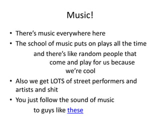 Music!
• There’s music everywhere here
• The school of music puts on plays all the time
and there’s like random people that
come and play for us because
we’re cool
• Also we get LOTS of street performers and
artists and shit
• You just follow the sound of music
to guys like these
 