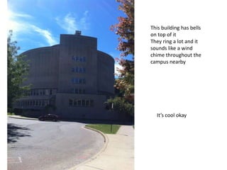 This building has bells
on top of it
They ring a lot and it
sounds like a wind
chime throughout the
campus nearby
It’s cool okay
 