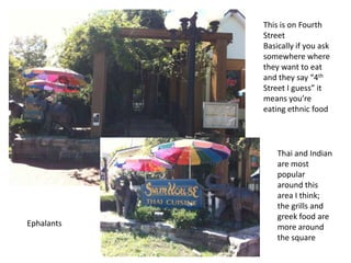 This is on Fourth
Street
Basically if you ask
somewhere where
they want to eat
and they say “4th
Street I guess” it
means you’re
eating ethnic food
Thai and Indian
are most
popular
around this
area I think;
the grills and
greek food are
more around
the square
Ephalants
 