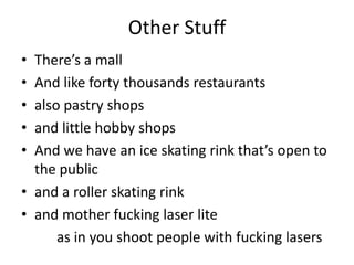 Other Stuff
• There’s a mall
• And like forty thousands restaurants
• also pastry shops
• and little hobby shops
• And we have an ice skating rink that’s open to
the public
• and a roller skating rink
• and mother fucking laser lite
as in you shoot people with fucking lasers
 