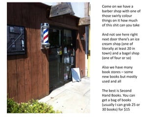 Come on we have a
barber shop with one of
those swirly colour
things on it how much
of this shit can you take
And not see here right
next door there’s an ice
cream shop (one of
literally at least 20 in
town) and a bagel shop
(one of four or so)
Also we have many
book stores – some
new books but mostly
used and all
The best is Second
Hand Books. You can
get a bag of books
(usually I can grab 25 or
30 books) for $15
 