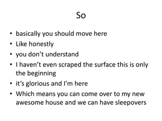 So
• basically you should move here
• Like honestly
• you don’t understand
• I haven’t even scraped the surface this is only
the beginning
• it’s glorious and I’m here
• Which means you can come over to my new
awesome house and we can have sleepovers
 