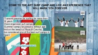 COME TO THE ART SURF CAMP AND LIVE AN EXPERIENCE THAT
WILL MARK YOU FOREVER
-Transmit passion for surfing for more than
16 years
-Have organized surf camps
-Summer camps for persons without age
limit on the beach of Razo(A Coruña).
-be considered one of the best surf camps in
Spain!
https://youtu.be/OuzrpiBKJf4
 