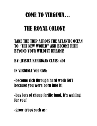 COME TO VIRGINIA…

      THE ROYAL COLONY

TAKE THE TRIP ACROSS THE ATLANTIC OCEAN
TO “THE NEW WORLD” AND BECOME RICH
BEYOND YOUR WILDEST DREAMS!

BY: JESSICA KERRIGAN CLASS: 401

IN VIRGINIA YOU CAN:

-become rich through hard work NOT
because you were born into it!

-buy lots of cheap fertile land, it’s waiting
for you!

-grow crops such as :
 