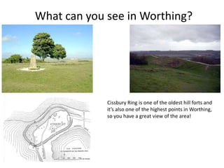 What can you see in Worthing?




             Cissbury Ring is one of the oldest hill forts and
             it’s also one of the highest points in Worthing,
             so you have a great view of the area!
 