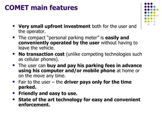COMET main features Very small upfront investment  both for the user and the operator. The compact “personal parking meter” is  easily and conveniently operated by the user  without having to leave the vehicle. No transaction cost  (unlike competing technologies such as cellular phones). The user can  buy and pay his parking fees in advance using his computer and/or mobile phone  at home or on the move any time.  Fair to the user – the  driver pays only for the time parked.  Friendly and easy to use.   State of the art technology for easy and convenient enforcement. 