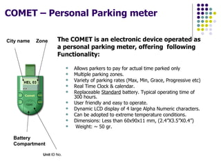 COMET – Personal Parking meter   The COMET is an electronic device operated as a personal parking meter, offering  following Functionality: Allows parkers to pay for actual time parked only Multiple parking zones. Variety of parking rates (Max, Min, Grace, Progressive etc) Real Time Clock & calendar. Replaceable  Standard  battery. Typical operating time of 300 hours. User friendly and easy to operate. Dynamic LCD display of 4 large Alpha Numeric characters. Can be adopted to extreme temperature conditions. Dimensions: Less than 60x90x11 mm, (2.4”X3.5”X0.4”) Weight: ~ 50 gr.  Battery Compartment  City name Zone HEL 03 13245 Unit  ID No. 