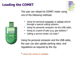 Loading the COMET   The user can reload his COMET meter using one of the following methods: Using his personal  computer  or  cellular  phone *  through a special coding systems. Using his personal computer via the USB cable.  Going to a point of sale (e.g. gas station).*  Calling a service center via code.*  Using his personal computer and the USB cable, the user can also update parking rates. and regulations as required by the city. *  where the service is available. 