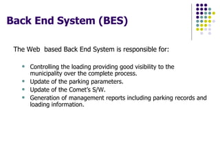 Back End System (BES)  The Web  based Back End System is responsible for: Controlling the loading providing good visibility to the municipality over the complete process. Update of the parking parameters.  Update of the Comet’s S/W.  Generation of management reports including parking records and loading information.  