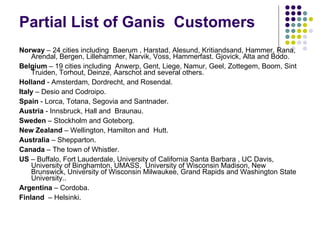 Partial List of Ganis  Customers  Norway  – 24 cities including  Baerum , Harstad, Alesund, Kritiandsand, Hammer, Rana, Arendal, Bergen, Lillehammer, Narvik, Voss, Hammerfast. Gjovick, Alta and Bodo.  Belgium  – 19 cities including  Anwerp, Gent, Liege, Namur, Geel, Zottegem, Boom, Sint Truiden, Torhout, Deinze, Aarschot and several others.  Holland  - Amsterdam, Dordrecht, and Rosendal.  Italy  – Desio and Codroipo. Spain  - Lorca, Totana, Segovia and Santnader.  Austria  - Innsbruck, Hall and  Braunau.  Sweden  – Stockholm and Goteborg. New Zealand  – Wellington, Hamilton and  Hutt. Australia  – Shepparton.  Canada  – The town of Whistler.  US  – Buffalo, Fort Lauderdale, University of California Santa Barbara , UC Davis, University of Binghamton, UMASS,  University of Wisconsin Madison, New Brunswick, University of Wisconsin Milwaukee, Grand Rapids and Washington State University..  Argentina  – Cordoba.   Finland  – Helsinki.  