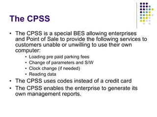 The CPSS  The CPSS is a special BES allowing enterprises and Point of Sale to provide the following services to customers unable or unwilling to use their own computer: Loading pre paid parking fees  Change of parameters and S/W  Clock change (if needed) Reading data  The CPSS uses codes instead of a credit card  The CPSS enables the enterprise to generate its own management reports.  