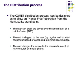 The Distribution process   The COMET distribution process  can be designed as to allow an “Hands Free” operation from the Municipality stand point. The user can order the device over the Internet or at a point of sales (POS) The unit is shipped to the user (by regular mail or a fast courier) unloaded or containing a minimal (parking) fee. The user charges the device to the required amount at his computer or mobile phone. 