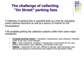 The challenge of collecting  “On Street” parking fees Collection of parking fees is essential both as a tool for managing scares parking resources as well as a source of income for the Municipalities. All available parking fee collection systems suffer from some major drawbacks : Curbside parking meters  – Vandalism, maintenance, cash collection, inflexible, unfair to the user, visual pollution. P&D  – High investment, vandalism, maintenance, inconvenient for the user, difficult enforcement, cash collection, not friendly to the user. Cellular  – Expensive for the user, difficult to operate, high transaction cost, difficult and expensive enforcement and subject to the big brother effect. 