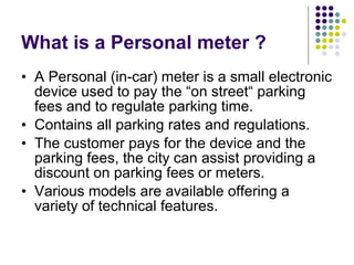 What is a Personal meter ? A Personal (in-car) meter is a small electronic device used to pay the “on street“ parking fees and to regulate parking time.  Contains all parking rates and regulations. The customer pays for the device and the parking fees, the city can assist providing a discount on parking fees or meters.  Various models are available offering a variety of technical features.  