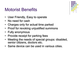 Motorist Benefits   User Friendly, Easy to operate No need for cash Charges only for actual time parked Proof for revoking unjustified summons Fully anonymous Provide receipt for parking fees Meeting the needs of special groups: disabled, senior citizens, doctors etc.  Same device can be used in various cities. 