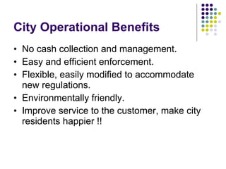 City Operational Benefits No cash collection and management.  Easy and efficient enforcement.  Flexible, easily modified to accommodate new regulations.  Environmentally friendly.  Improve service to the customer, make city residents happier !! 