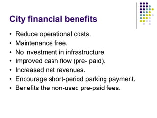 City financial benefits  Reduce operational costs. Maintenance free. No investment in infrastructure.  Improved cash flow (pre- paid). Increased net revenues. Encourage short-period parking payment.  Benefits the non-used pre-paid fees. 