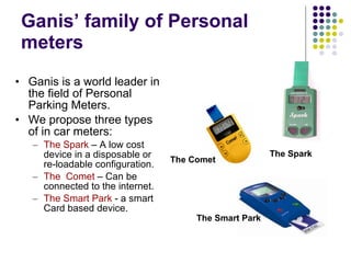 Ganis’ family of Personal  meters  Ganis is a world leader in the field of Personal Parking Meters.  We propose three types of in car meters: The Spark  – A low cost device in a disposable or re-loadable configuration.  The  Comet  – Can be connected to the internet.  The Smart Park  - a smart Card based device.  The Comet  The Smart Park The Spark 