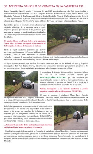 SE ACCIDENTA VEHICULO DE COMETRA EN LA CARRETERA 131.
Puerto Escondido, Oax.- El pasado 17 de agosto del año 2012, aproximadamente a las 7:00 horas circulaba el
vehículo marcado con el número 2332 de la Compañía Mexicana de Traslado de Valores, abordo Andrés Oliver
Hernández Ambrosio de 26 años de edad, Cleserio Román Hernández Pérez de 40 años e Ignacio Jijón Reyes de
32 años, repentinamente se produjo un accidente al salirse de la carretera vehículo en el kilómetro 165 más 500, en
el paraje conocido como “El Polvorín” el tramo del Cerro del Vidrio y el crucero a San Juan Lachao Nuevo.

Ignorándose porque el conductor perdió el control del
vehículo saliéndose de la carretera hacia el carril
izquierdo pasando por encima de la guarnición para
descender al barranco en una distancia aproximada a los
100 metros abajo donde quedo el vehículo atorado entre
los árboles.

De camisa blanca y café con chaleco a la izquierda,
Mateo Pérez Guzmán, encargado de la sucursal de
la Compañía Mexicana de Traslado de Valores.

Hasta el lugar acudieron elementos del ejército
mexicano comisionados en el Cerro del Vidrio donde la
SEDENA., tiene un reten permanente de revisión
vehicular y resguardo de seguridad de los visitantes al santuario de Juquila, ya que el puesto de control militar está
ubicado en el crucero de la carretera 131 y entrada a Santa Catarina Juquila.

Al lugar hicieron presencia dos patrullas de transito estatal con sede en San Gabriel Mixtepec y la policía
municipal de San Juan Lachao Nuevo, indicaron los comandantes policiales que prestaron el auxilio a los
accidentados, quienes fueron trasladados posteriormente a la clínica para su atención médica.

                                                 El comandante de transito Alfonso Alberto Hernández Salazar,
                                                 con sede en san Gabriel Mixtepec informó para
                                                 www.megaradioexpress.com; que ellos acudieron para
                                                 prestar el auxilio y que por suerte no hubo decesos humanos que
                                                 lamentar, sino que el personal de COMETRA, a bordo de la
                                                 unidad únicamente resultaron lesionados por el accidente.

                                                 Policías municipales y de transito acudieron a prestar
                                                 seguridad y auxilio a los accidentados de COMETRA.

                                                  Al lugar se apersonó el ciudadano Mateo Pérez Guzmán,
encargado de la sucursal de la Compañía Mexicana de Traslado de Valores, con domicilio en carretera federal 200
a la altura del Fraccionamiento Residencial Bacocho en Puerto Escondido, quien hizo el reconocimiento de los
valores que llevaba en su interior de la unidad de motor.

Indicó el responsable de la empresa que fue él mismo quien hizo
la recepción de los valores que trasportaban en la unidad de
motor y las armas que portaban los trabajadores, que por
supuesto que los trabajadores cuentan con el crédito de la
empresa y esta los permisos correspondientes de la SEDENA,
para portar armas cortas y largas, mismas que fueron encontradas
en el interior del vehículo de motor accidentado.

A la izquierda en medio de los policías la evidencia de donde
salió el camión de la carretera hacia el barranco.

 Abundó el encargado de la sucursal de la Compañía de traslado de valores Mateo Pérez Guzmán, que desconocía
el movil y el origen del accidente, ya que aun no contaban con los peritajes mecánicos y técnicos por parte de las
corporaciones de transito, argumentó que en el accidente únicamente fueron lesionados los trabajadores de la
compañía a bordo y que se había recuperado el contenido que trasportaban los muchachos en el vehículo de motor
blindado.
 