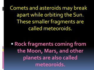 Comets and asteroids may break
apart while orbiting the Sun.
These smaller fragments are
called meteoroids.
 Rock fragments coming from

the Moon, Mars, and other
planets are also called
meteoroids.

 