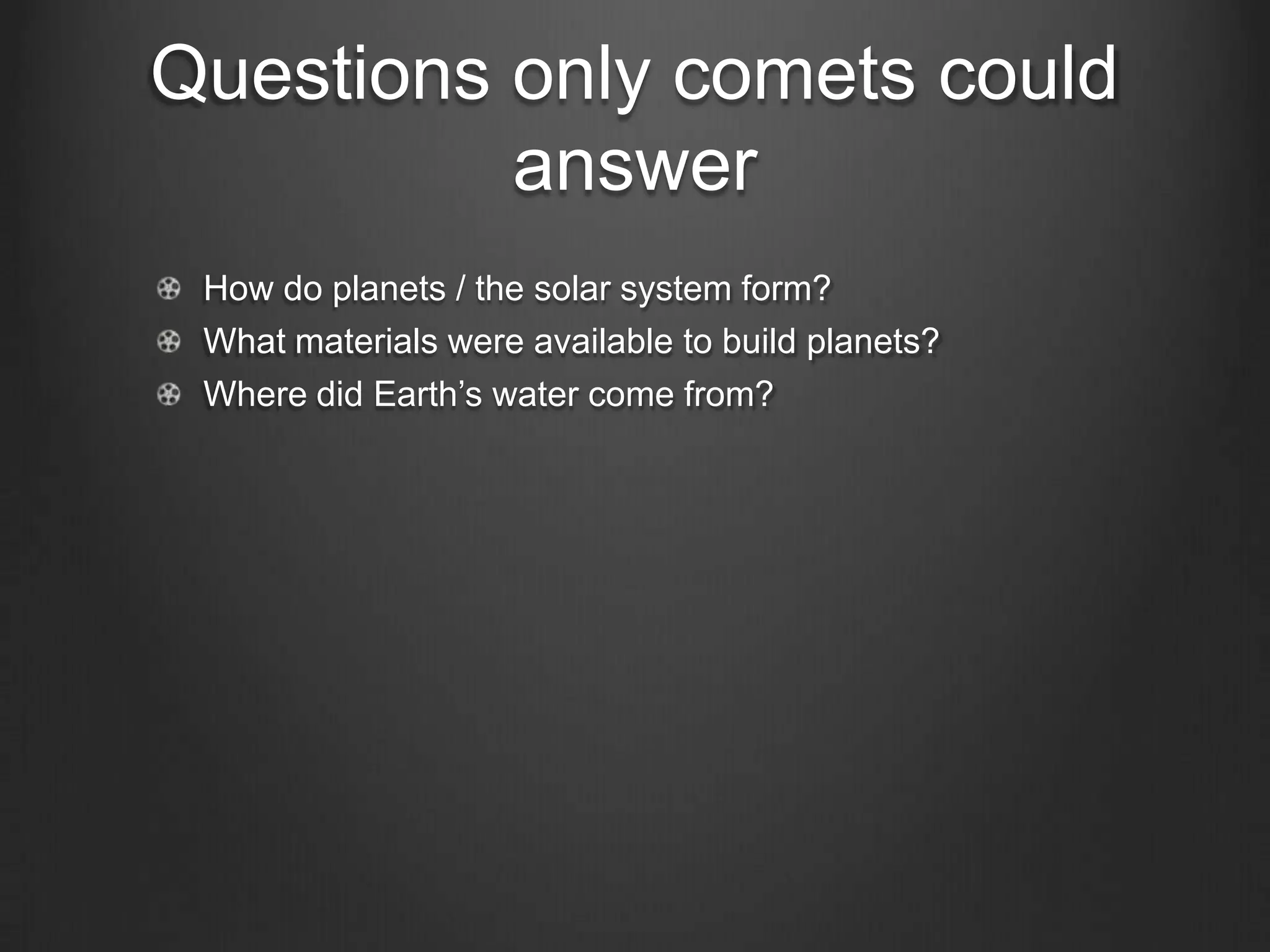 Questions only comets could
answer
How do planets / the solar system form?
What materials were available to build planets?
Where did Earth’s water come from?

 