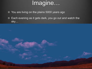 Imagine…
You are living on the plains 5000 years ago
Each evening as it gets dark, you go out and watch the
sky…

 
