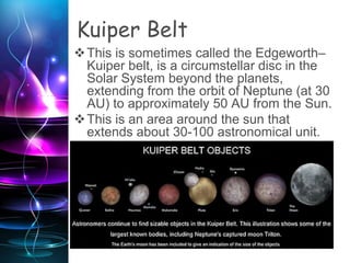 Kuiper Belt
This is sometimes called the Edgeworth–
Kuiper belt, is a circumstellar disc in the
Solar System beyond the planets,
extending from the orbit of Neptune (at 30
AU) to approximately 50 AU from the Sun.
This is an area around the sun that
extends about 30-100 astronomical unit.
 