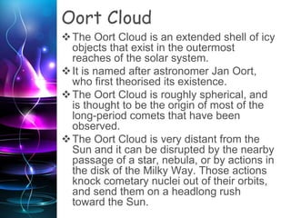 Oort Cloud
The Oort Cloud is an extended shell of icy
objects that exist in the outermost
reaches of the solar system.
It is named after astronomer Jan Oort,
who first theorised its existence.
The Oort Cloud is roughly spherical, and
is thought to be the origin of most of the
long-period comets that have been
observed.
The Oort Cloud is very distant from the
Sun and it can be disrupted by the nearby
passage of a star, nebula, or by actions in
the disk of the Milky Way. Those actions
knock cometary nuclei out of their orbits,
and send them on a headlong rush
toward the Sun.
 