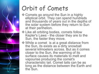 Orbit of Comets
 Comets go around the Sun in a highly
elliptical orbit. They can spend hundreds
and thousands of years out in the depths of
the solar system before they return to Sun
at their perihelion.
 Like all orbiting bodies, comets follow
Kepler's Laws - the closer they are to the
Sun, the faster they move.
 While a comet is at a great distance from
the Sun, its exists as a dirty snowball
several kilmoeters across. But as it comes
closer to the Sun, the warming of its
surface causes its materials to melt and
vapourise producing the comet's
characteristic tail. Comet tails can be as
long as the distance between the Earth and
the Sun.
 
