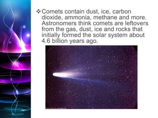 Comets contain dust, ice, carbon
dioxide, ammonia, methane and more.
Astronomers think comets are leftovers
from the gas, dust, ice and rocks that
initially formed the solar system about
4.6 billion years ago.
 