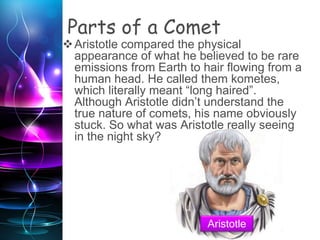 Parts of a Comet
Aristotle compared the physical
appearance of what he believed to be rare
emissions from Earth to hair flowing from a
human head. He called them kometes,
which literally meant “long haired”.
Although Aristotle didn’t understand the
true nature of comets, his name obviously
stuck. So what was Aristotle really seeing
in the night sky?
Aristotle
 