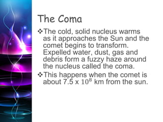 The Coma
The cold, solid nucleus warms
as it approaches the Sun and the
comet begins to transform.
Expelled water, dust, gas and
debris form a fuzzy haze around
the nucleus called the coma.
This happens when the comet is
about 7.5 x 108
km from the sun.
A comet’s coma can span a few
miles in diameter to hundreds of
thousands.
 