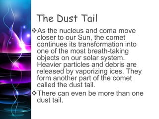 The Dust Tail
As the nucleus and coma move
closer to our Sun, the comet
continues its transformation into
one of the most breath-taking
objects on our solar system.
Heavier particles and debris are
released by vaporizing ices. They
form another part of the comet
called the dust tail.
There can even be more than one
dust tail.
 