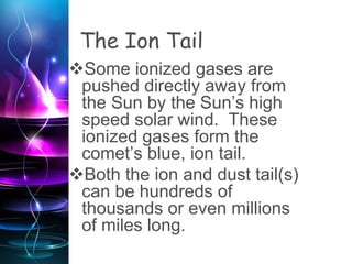 The Ion Tail
Some ionized gases are
pushed directly away from
the Sun by the Sun’s high
speed solar wind. These
ionized gases form the
comet’s blue, ion tail.
Both the ion and dust tail(s)
can be hundreds of
thousands or even millions
of miles long.
 