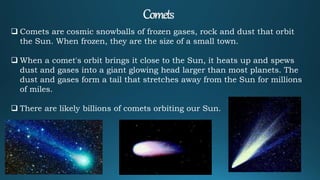  Comets are cosmic snowballs of frozen gases, rock and dust that orbit
the Sun. When frozen, they are the size of a small town.
 When a comet's orbit brings it close to the Sun, it heats up and spews
dust and gases into a giant glowing head larger than most planets. The
dust and gases form a tail that stretches away from the Sun for millions
of miles.
 There are likely billions of comets orbiting our Sun.
 