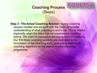 Coaching Process
(Steps)
Step 3 - The Actual Coaching Session: During coaching
session number one we work with the client on broader
understanding of what coaching is and is not. This is helpful,
especially when the client has not experienced coaching
before. The client is exposed to the eco-system of coaching.
Our first three coaching sessions are dedicated to the
formulation of the coaching topic, goal and at least three
coaching objectives for the twelve months coaching
programme.
10/2/2018 COMETSA Professional Coaching 12
 