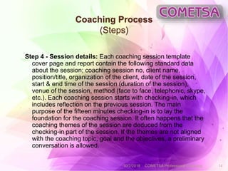 Coaching Process
(Steps)
Step 4 - Session details: Each coaching session template
cover page and report contain the following standard data
about the session; coaching session no, client name,
position/title, organization of the client, date of the session,
start & end time of the session (duration of the session),
venue of the session, method (face to face, telephonic, skype,
etc.). Each coaching session starts with checking-in, which
includes reflection on the previous session. The main
purpose of the fifteen minutes checking-in is to lay the
foundation for the coaching session. It often happens that the
coaching themes of the session are deduced from the
checking-in part of the session. If the themes are not aligned
with the coaching topic, goal and the objectives, a preliminary
conversation is allowed.
10/2/2018 COMETSA Professional Coaching 14
 