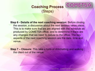 Coaching Process
(Steps)
Step 6 - Details of the next coaching session: Before closing
the session, a discussion about the next session takes place.
This is to make sure that we are aligned with the schedule as
produced by COMETSA office, and to determine if there are
any changes that we need to deliver to the office. The key
aspects of the next coaching session are the date, time and
venue.
Step 7 – Closure: This take a form of chitchatting and walking
the client out of the venue.
10/2/2018 COMETSA Professional Coaching 16
 