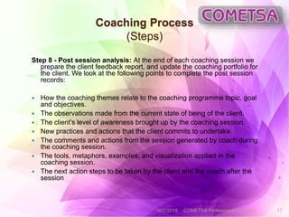Coaching Process
(Steps)
Step 8 - Post session analysis: At the end of each coaching session we
prepare the client feedback report, and update the coaching portfolio for
the client. We look at the following points to complete the post session
records:
 How the coaching themes relate to the coaching programme topic, goal
and objectives.
 The observations made from the current state of being of the client.
 The client’s level of awareness brought up by the coaching session.
 New practices and actions that the client commits to undertake.
 The comments and actions from the session generated by coach during
the coaching session.
 The tools, metaphors, examples, and visualization applied in the
coaching session.
 The next action steps to be taken by the client and the coach after the
session
10/2/2018 COMETSA Professional Coaching 17
 