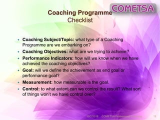 Coaching Programme
Checklist
 Coaching Subject/Topic: what type of a Coaching
Programme are we embarking on?
 Coaching Objectives: what are we trying to achieve?
 Performance Indicators: how will we know when we have
achieved the coaching objectives?
 Goal: will we define the achievement as end goal or
performance goal?
 Measurement: how measurable is the goal.
 Control: to what extent can we control the result? What sort
of things won’t we have control over?
10/2/2018 COMETSA Professional Coaching 18
 