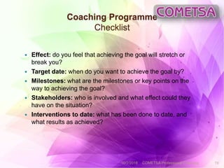Coaching Programme
Checklist
 Effect: do you feel that achieving the goal will stretch or
break you?
 Target date: when do you want to achieve the goal by?
 Milestones: what are the milestones or key points on the
way to achieving the goal?
 Stakeholders: who is involved and what effect could they
have on the situation?
 Interventions to date: what has been done to date, and
what results as achieved?
10/2/2018 COMETSA Professional Coaching 19
 