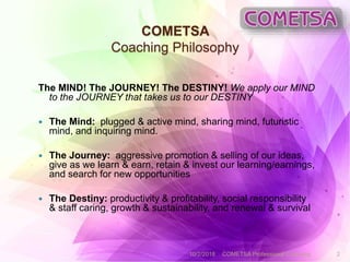 COMETSA
Coaching Philosophy
The MIND! The JOURNEY! The DESTINY! We apply our MIND
to the JOURNEY that takes us to our DESTINY
 The Mind: plugged & active mind, sharing mind, futuristic
mind, and inquiring mind.
 The Journey: aggressive promotion & selling of our ideas,
give as we learn & earn, retain & invest our learning/earnings,
and search for new opportunities
 The Destiny: productivity & profitability, social responsibility
& staff caring, growth & sustainability, and renewal & survival
10/2/2018 COMETSA Professional Coaching 2
 