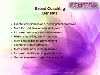 Broad Coaching
Benefits
 Greater comprehension of development objectives
 More focused development and growth
 Increased sense of safety while learning
 Higher productivity and evaluations
 More possibilities for advancement
 Greater cultural awareness
 More education & career resilience
 Increased visibility among stakeholders
 Greater teamwork and participation skills
10/2/2018 COMETSA Professional Coaching 21
 