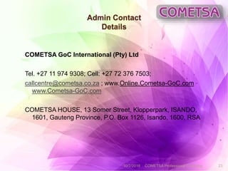 Admin Contact
Details
COMETSA GoC International (Pty) Ltd
Tel. +27 11 974 9308; Cell: +27 72 376 7503;
callcentre@cometsa.co.za ; www.Online.Cometsa-GoC.com
www.Cometsa-GoC.com
COMETSA HOUSE, 13 Somer Street, Klopperpark, ISANDO,
1601, Gauteng Province, P.O. Box 1126, Isando, 1600, RSA
10/2/2018 COMETSA Professional Coaching 23
 