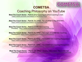 COMETSA
Coaching Philosophy on YouTube
Meet The Coach Series – Part A (What Coaching is! What Coaching is not!)
;https://www.youtube.com/watch?v=wCAvfvvTVu4
Meet The Coach Series – Part B (The MIND, The JOURNEY, The DESTINY);
https://www.youtube.com/watch?v=YncWckkCx9M
Meet The Coach Series – Part C (COMETSA Coaching
Process); https://www.youtube.com/watch?v=ClS49oho13w
Meet The Coach Series – Part D (My MIND – The origin of COMETSA Coaching
Philosophy); https://www.youtube.com/watch?v=iPInpzkeOfY
Meet The Coach Series – Part E (My MIND – The COMETSA Coaching Perspective);
https://www.youtube.com/watch?v=JkrDt0Q1PsY
Meet The Coach Series – Part F (My MIND – The COMETSA Coaching Perspective ,
continued); https://www.youtube.com/watch?v=1kjbTwTV2hk
Meet The Coach Series – Part G (My MIND – Destiny within reach: The COMETSA
Coaching Perspective, continued); https://www.youtube.com/watch?v=8l5RreNOh9k
10/2/2018 COMETSA Professional Coaching 3
 
